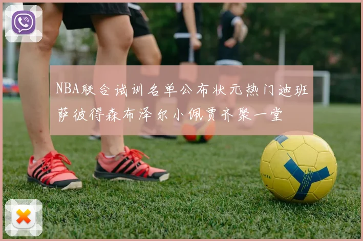 NBA联合试训名单公布状元热门迪班萨彼得森布泽尔小佩贾齐聚一堂