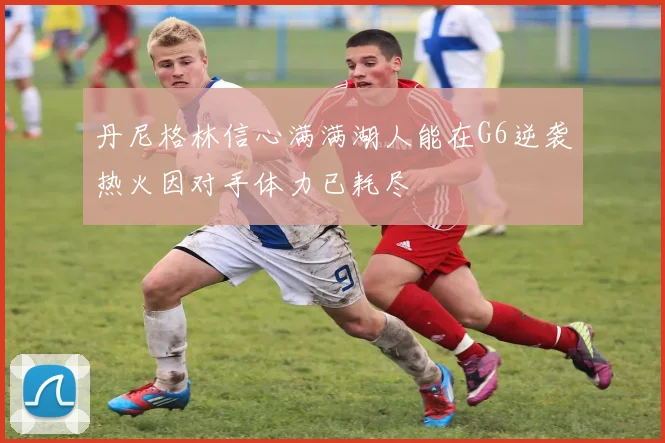 丹尼格林信心满满湖人能在G6逆袭热火因对手体力已耗尽