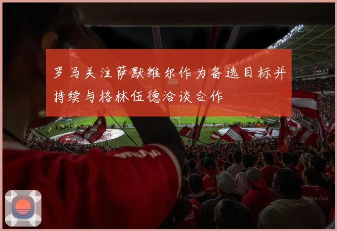 罗马关注萨默维尔作为备选目标并持续与格林伍德洽谈合作