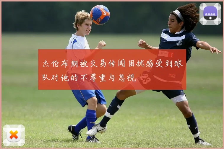 杰伦布朗被交易传闻困扰感受到球队对他的不尊重与忽视