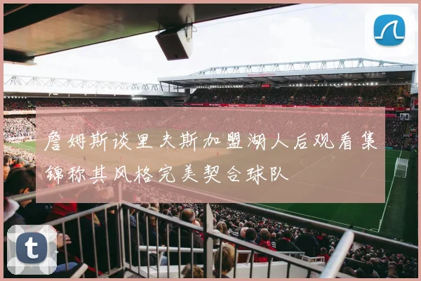 詹姆斯谈里夫斯加盟湖人后观看集锦称其风格完美契合球队