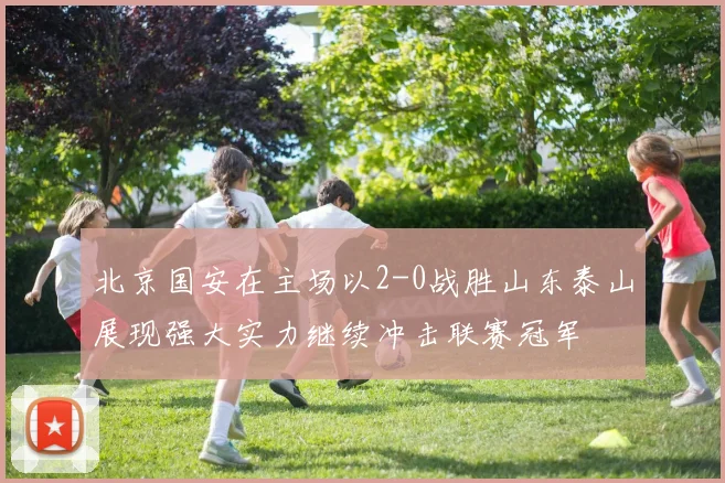 北京国安在主场以2-0战胜山东泰山展现强大实力继续冲击联赛冠军