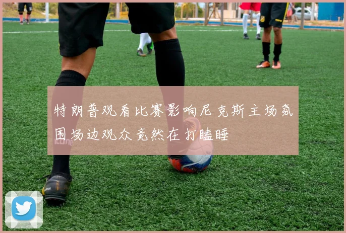 特朗普观看比赛影响尼克斯主场氛围场边观众竟然在打瞌睡