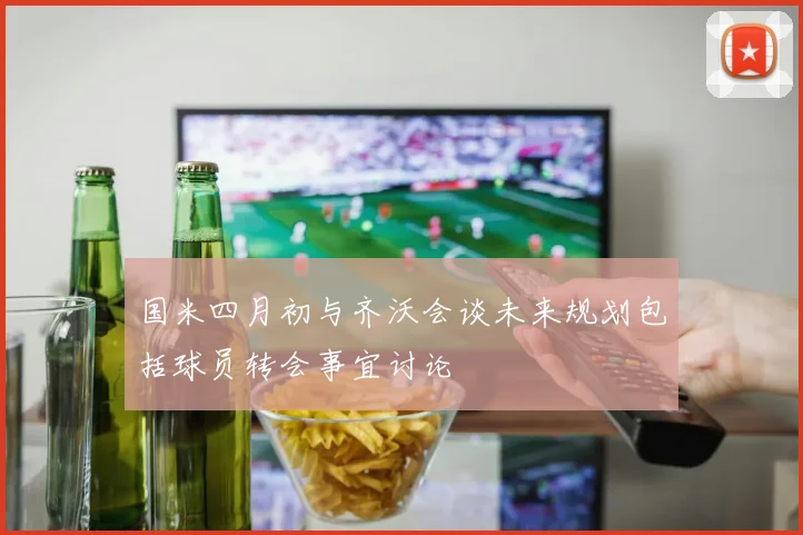 国米四月初与齐沃会谈未来规划包括球员转会事宜讨论