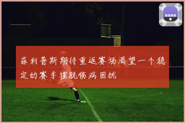 菲利普斯期待重返赛场渴望一个稳定的赛季摆脱伤病困扰