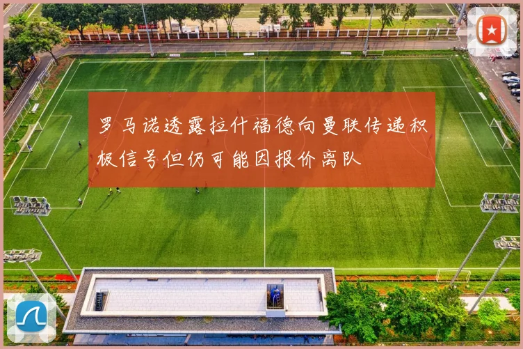 罗马诺透露拉什福德向曼联传递积极信号但仍可能因报价离队
