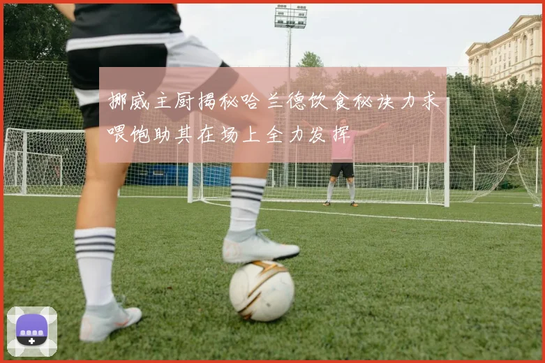 挪威主厨揭秘哈兰德饮食秘诀力求喂饱助其在场上全力发挥