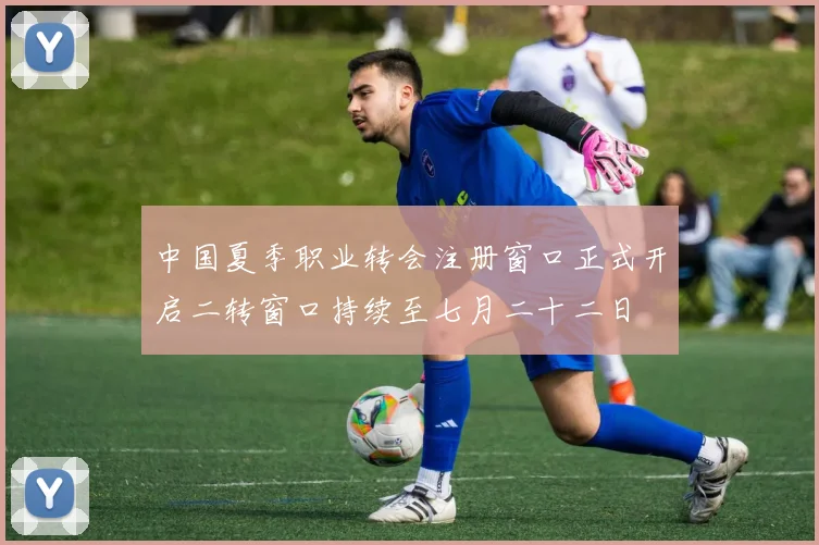 中国夏季职业转会注册窗口正式开启二转窗口持续至七月二十二日