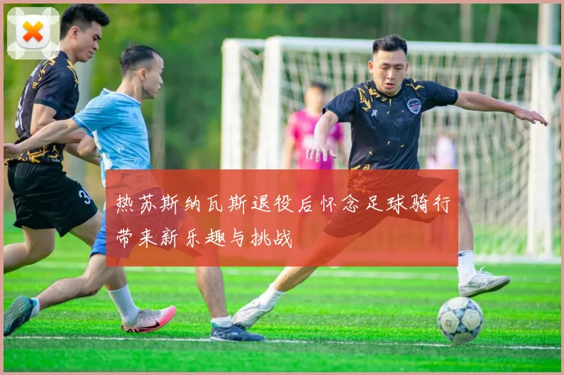 热苏斯纳瓦斯退役后怀念足球骑行带来新乐趣与挑战