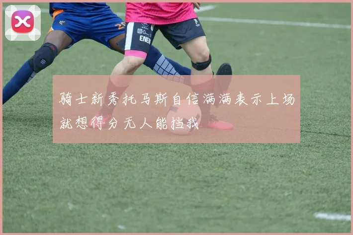 骑士新秀托马斯自信满满表示上场就想得分无人能挡我