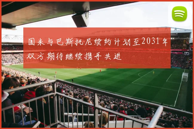 国米与巴斯托尼续约计划至2031年双方期待继续携手共进