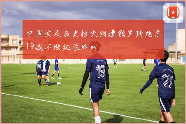 中国女足历史性失利遭俄罗斯绝杀19战不败纪录终结