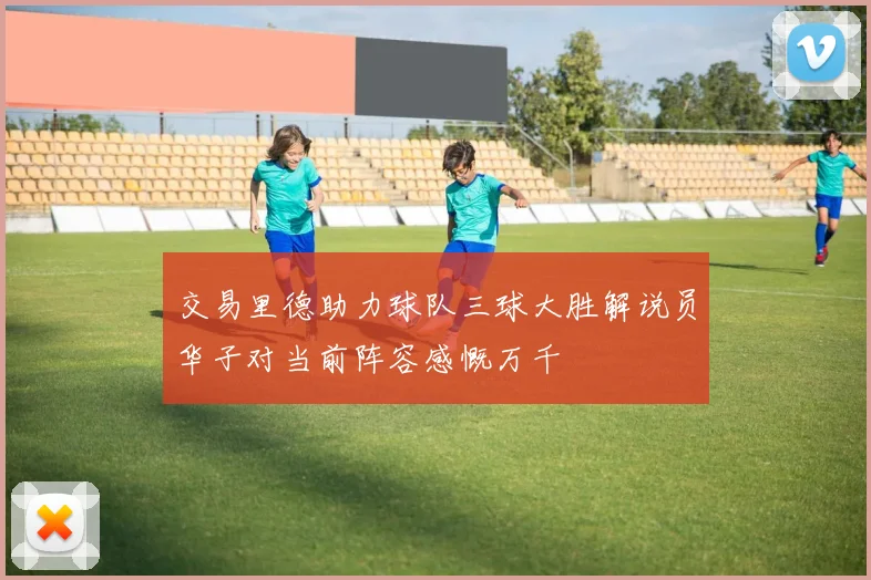 交易里德助力球队三球大胜解说员华子对当前阵容感慨万千
