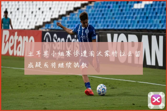 土耳其小组赛惨遭淘汰蒙特拉去留成疑或将继续执教