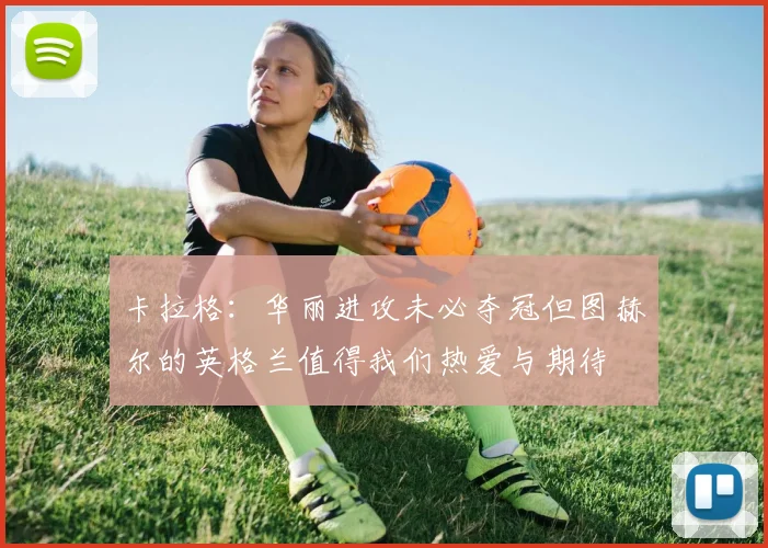 卡拉格：华丽进攻未必夺冠但图赫尔的英格兰值得我们热爱与期待