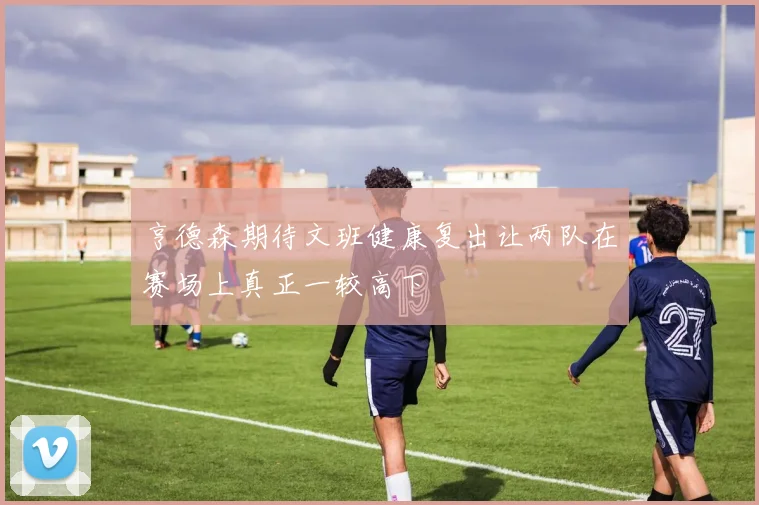 亨德森期待文班健康复出让两队在赛场上真正一较高下