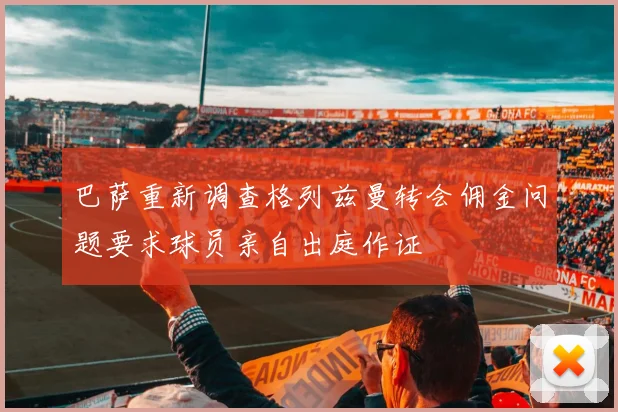 巴萨重新调查格列兹曼转会佣金问题要求球员亲自出庭作证